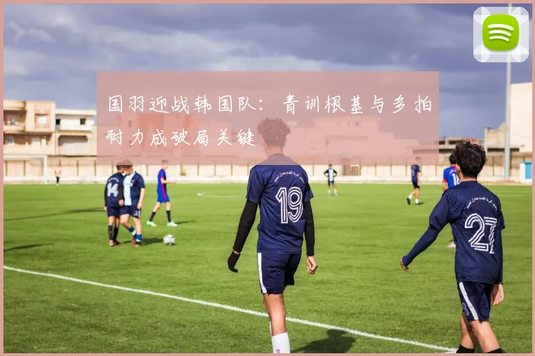 国羽迎战韩国队：青训根基与多拍耐力成破局关键 - 搜狐体育