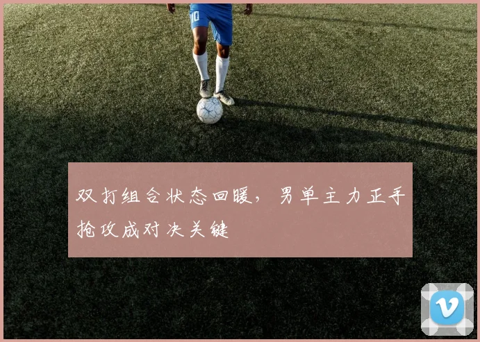 双打组合状态回暖，男单主力正手抢攻成对决关键 - 搜狐体育