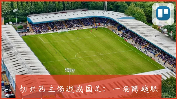 切尔西主场迎战国足：一场跨越联赛的意甲焦点战前奏 - 搜狐体育