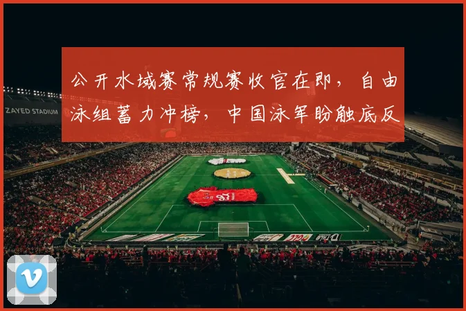 公开水域赛常规赛收官在即，自由泳组蓄力冲榜，中国泳军盼触底反弹 - 搜狐体育