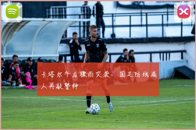 卡塔尔午后骤雨突袭,国足防线漏人再敲警钟