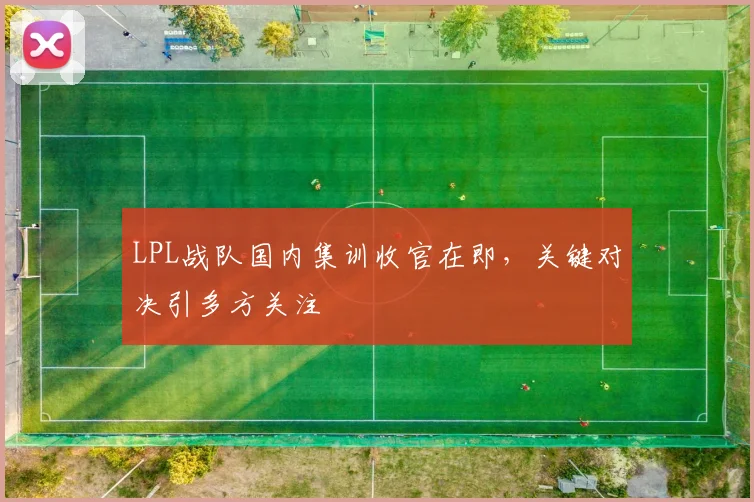 LPL战队国内集训收官在即,关键对决引多方关注