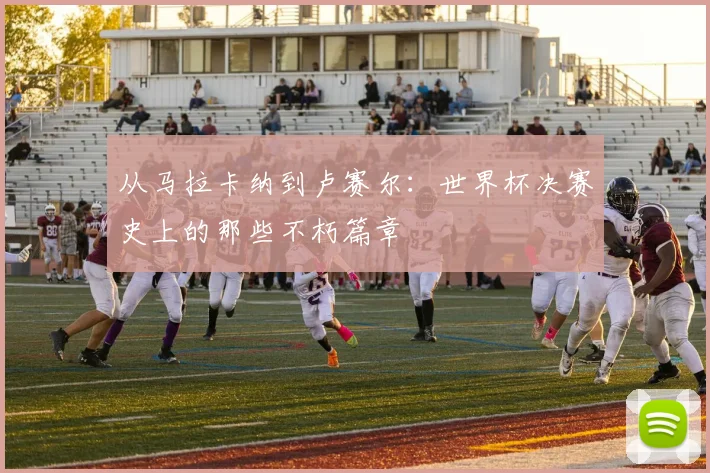 从马拉卡纳到卢赛尔:世界杯决赛史上的那些不朽篇章