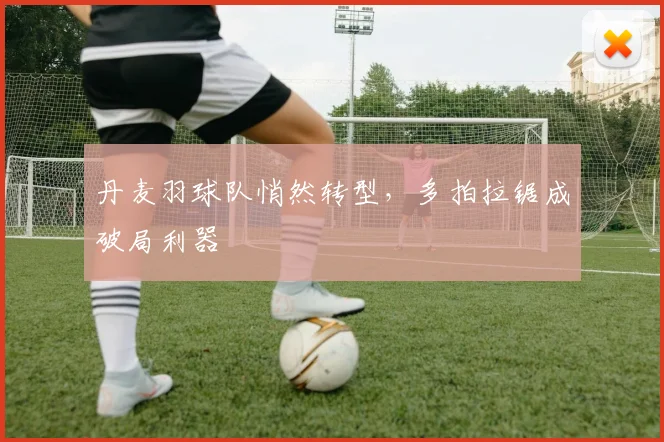 丹麦羽球队悄然转型,多拍拉锯成破局利器