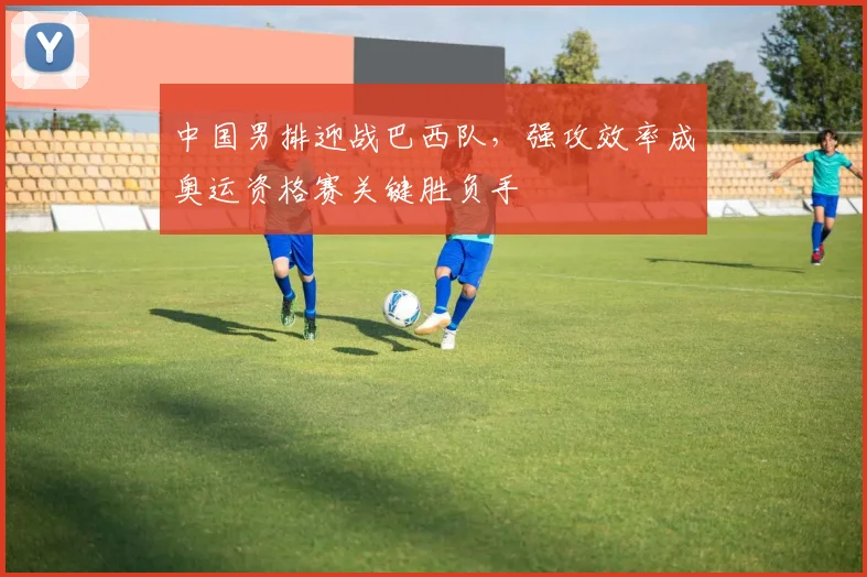 中国男排迎战巴西队，强攻效率成奥运资格赛关键胜负手