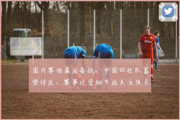 国内赛场最后备战，中国田径队蓄势待发，赛事运营细节成关注焦点 - 搜狐体育