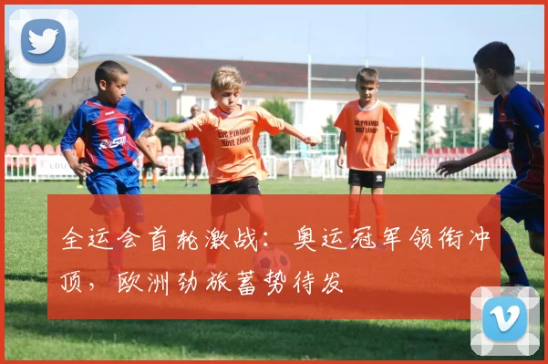 全运会首轮激战：奥运冠军领衔冲顶，欧洲劲旅蓄势待发 - 搜狐体育