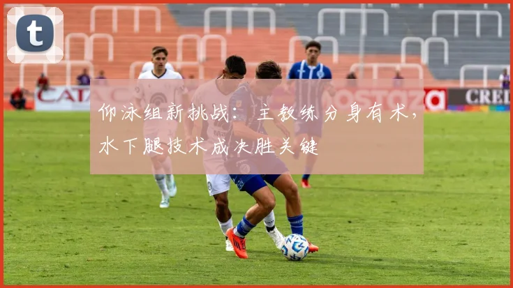 仰泳组新挑战:主教练分身有术,水下腿技术成决胜关键