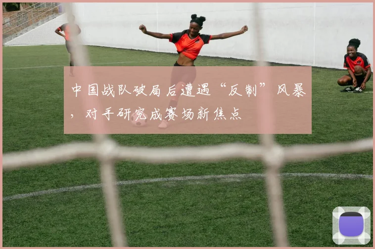 中国战队破局后遭遇“反制”风暴,对手研究成赛场新焦点