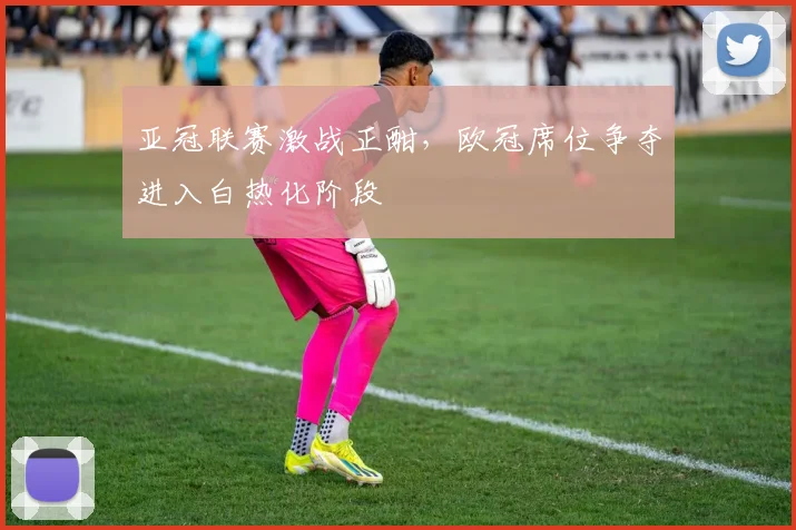 亚冠联赛激战正酣,欧冠席位争夺进入白热化阶段