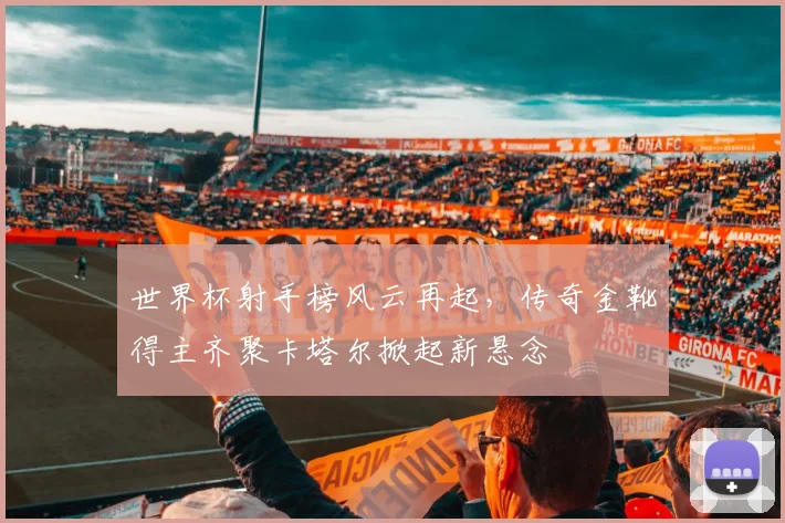 世界杯射手榜风云再起,传奇金靴得主齐聚卡塔尔掀起新悬念