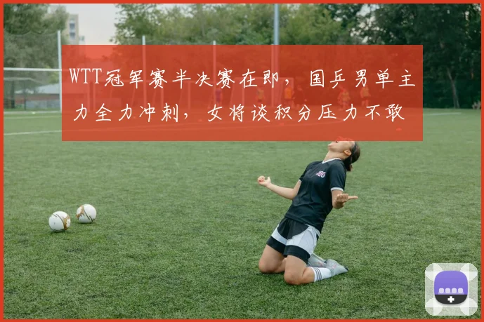 WTT冠军赛半决赛在即，国乒男单主力全力冲刺，女将谈积分压力不敢松懈