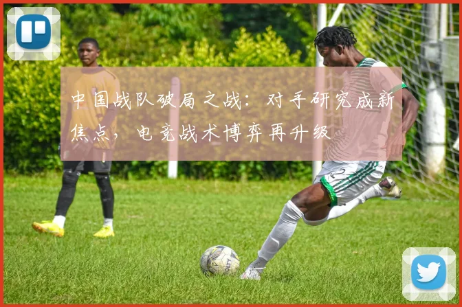 中国战队破局之战：对手研究成新焦点，电竞战术博弈再升级