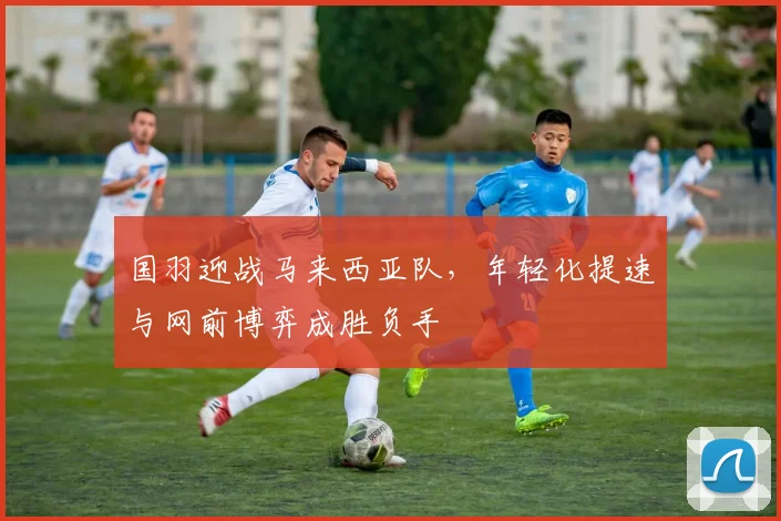 国羽迎战马来西亚队，年轻化提速与网前博弈成胜负手 - 搜狐体育