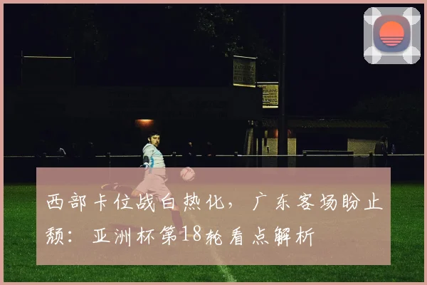 西部卡位战白热化，广东客场盼止颓：亚洲杯第18轮看点解析