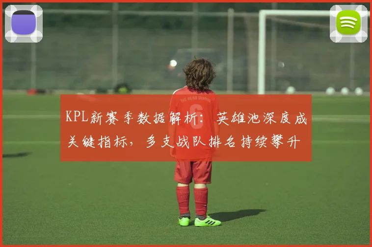 KPL新赛季数据解析:英雄池深度成关键指标,多支战队排名持续攀升
