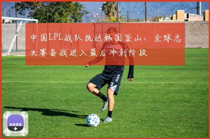 中国LPL战队抵达韩国釜山，全球总决赛备战进入最后冲刺阶段