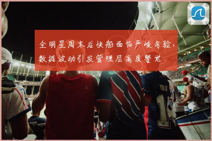 全明星周末后快船面临严峻考验,数据波动引发管理层高度警觉