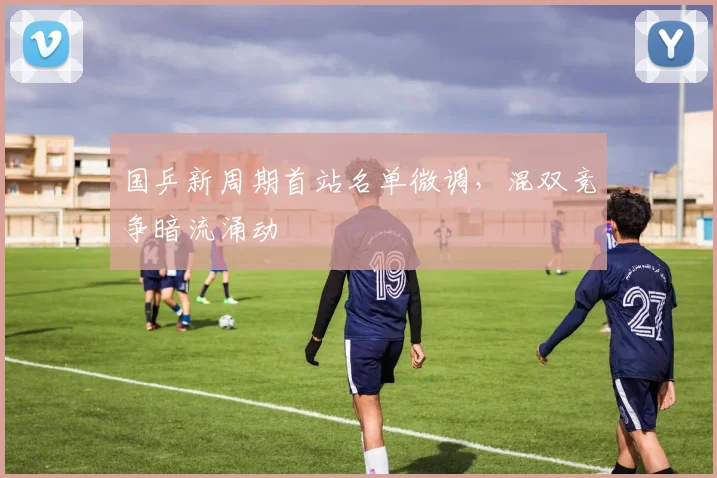 国乒新周期首站名单微调，混双竞争暗流涌动 - 搜狐体育