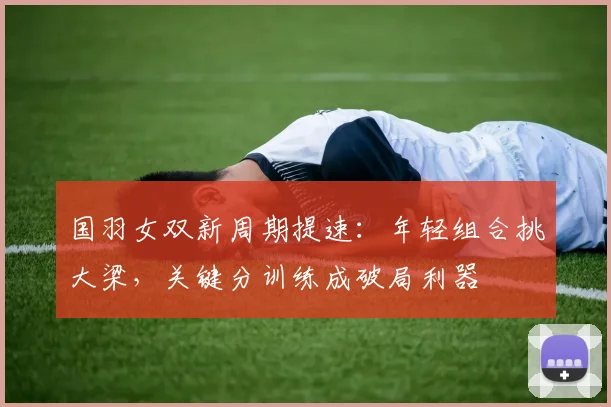 国羽女双新周期提速：年轻组合挑大梁，关键分训练成破局利器 - 搜狐体育
