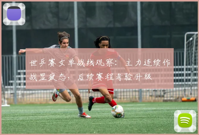 世乒赛女单战线观察:主力连续作战显疲态,后续赛程考验升级