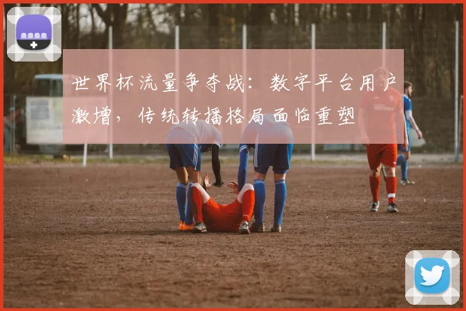 世界杯流量争夺战:数字平台用户激增,传统转播格局面临重塑