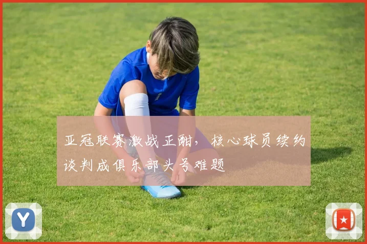 亚冠联赛激战正酣,核心球员续约谈判成俱乐部头号难题