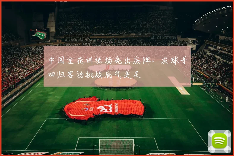 中国金花训练场亮出底牌,发球手回归客场挑战底气更足