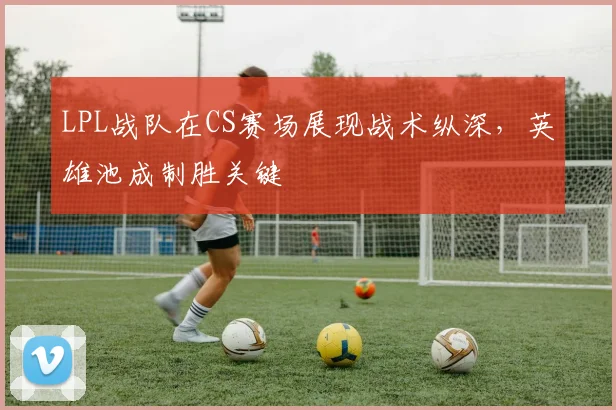 LPL战队在CS赛场展现战术纵深，英雄池成制胜关键