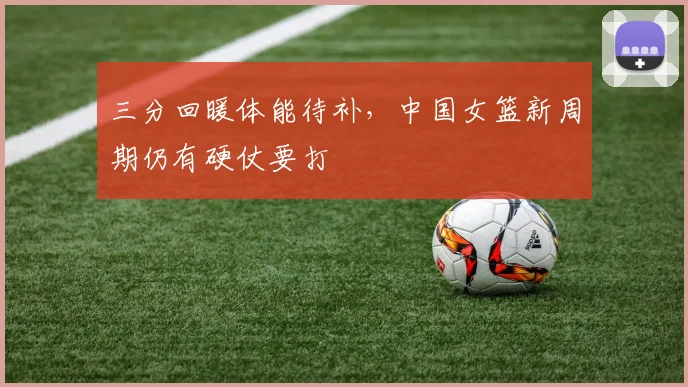 三分回暖体能待补,中国女篮新周期仍有硬仗要打