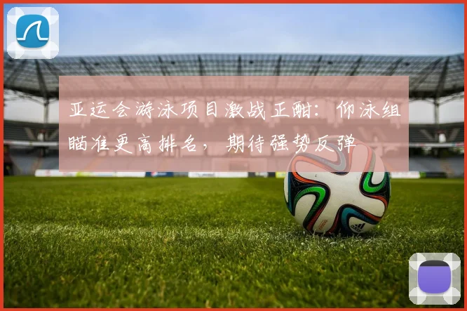 亚运会游泳项目激战正酣:仰泳组瞄准更高排名,期待强势反弹