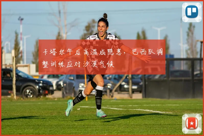 卡塔尔午后高温成隐患,巴西队调整训练应对沙漠气候