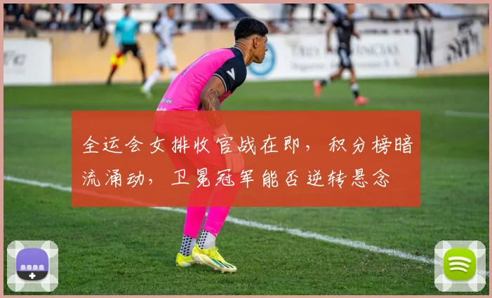 全运会女排收官战在即，积分榜暗流涌动，卫冕冠军能否逆转悬念