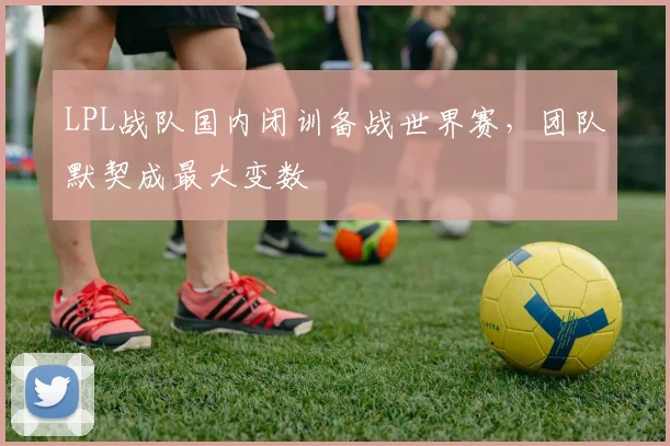LPL战队国内闭训备战世界赛,团队默契成最大变数