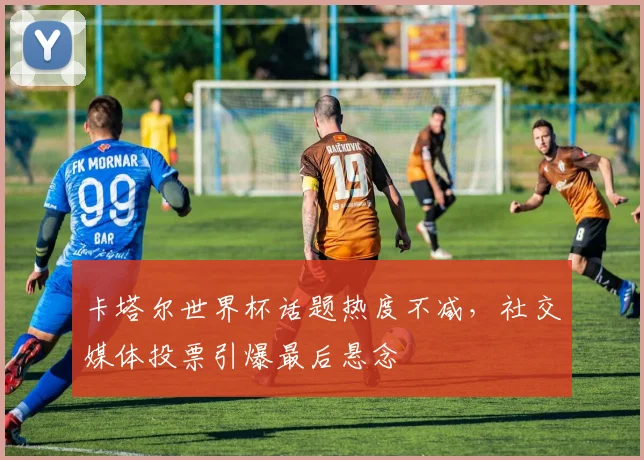 卡塔尔世界杯话题热度不减,社交媒体投票引爆最后悬念