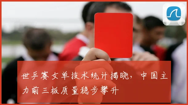 世乒赛女单技术统计揭晓，中国主力前三板质量稳步攀升