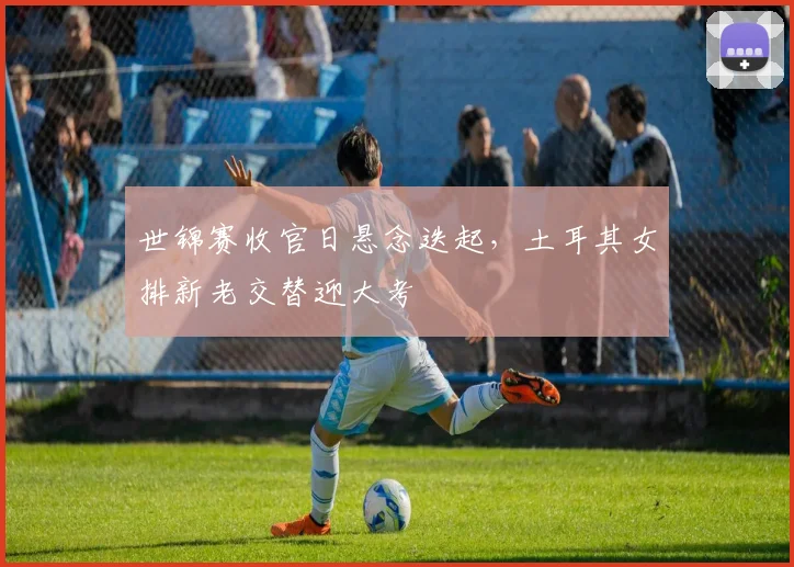 世锦赛收官日悬念迭起,土耳其女排新老交替迎大考