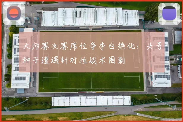 大师赛决赛席位争夺白热化,头号种子遭遇针对性战术围剿