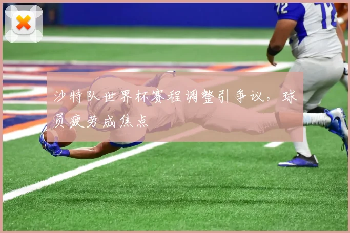 沙特队世界杯赛程调整引争议,球员疲劳成焦点