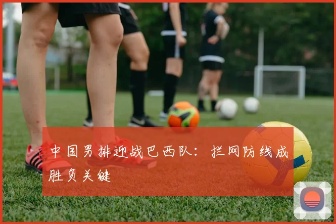 中国男排迎战巴西队:拦网防线成胜负关键