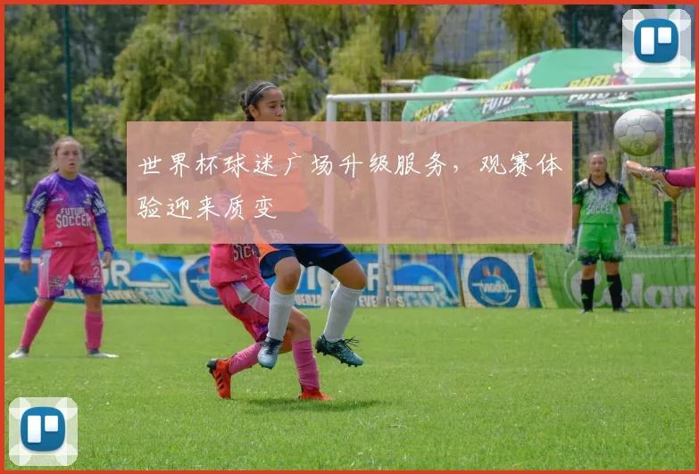 世界杯球迷广场升级服务，观赛体验迎来质变