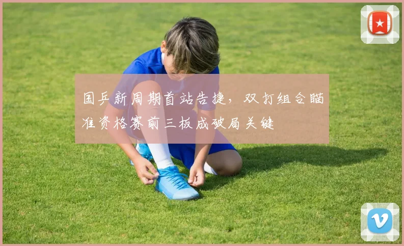 国乒新周期首站告捷，双打组合瞄准资格赛前三板成破局关键