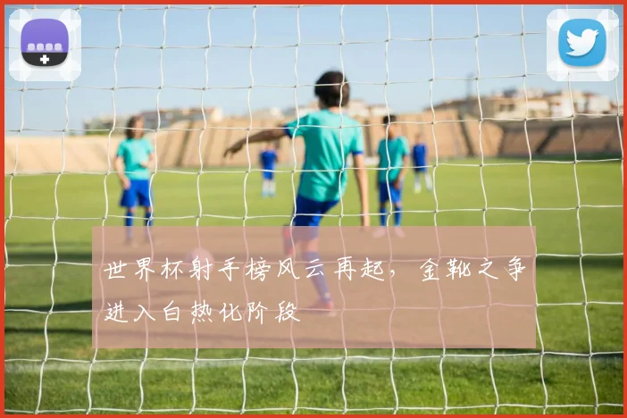 世界杯射手榜风云再起,金靴之争进入白热化阶段